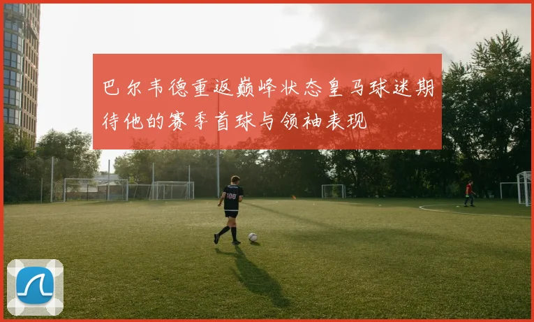 巴尔韦德重返巅峰状态皇马球迷期待他的赛季首球与领袖表现