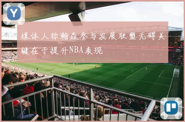 媒体人称瀚森参与发展联盟无碍关键在于提升NBA表现