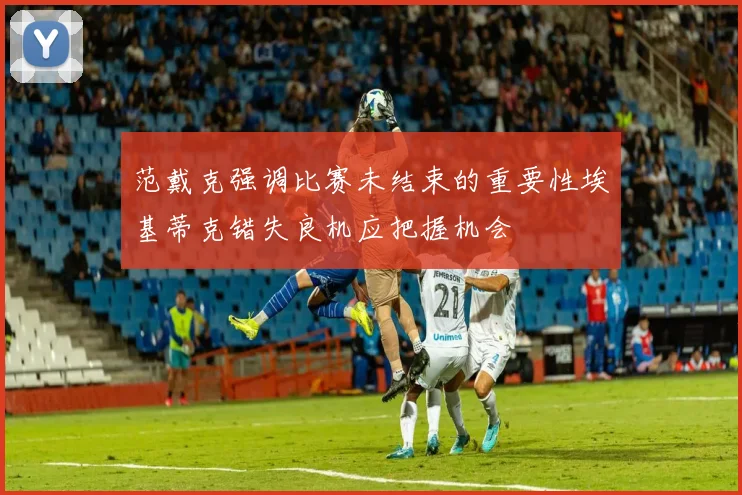 范戴克强调比赛未结束的重要性埃基蒂克错失良机应把握机会