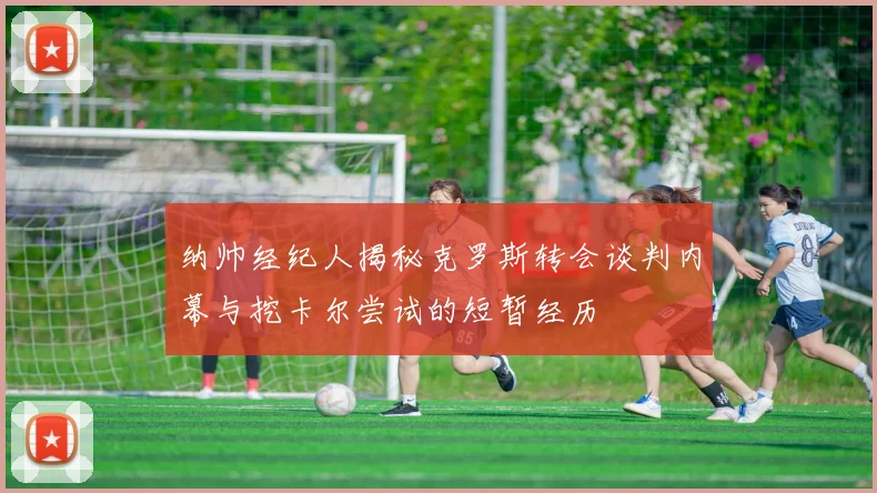 纳帅经纪人揭秘克罗斯转会谈判内幕与挖卡尔尝试的短暂经历