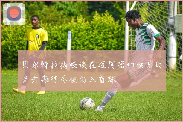 贝尔特拉梅畅谈在迈阿密的快乐时光并期待尽快打入首球