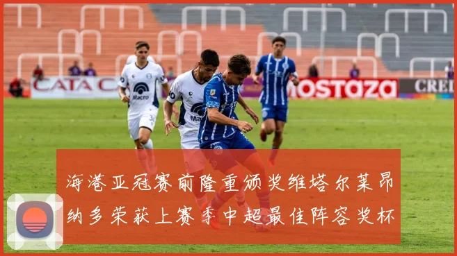 海港亚冠赛前隆重颁奖维塔尔莱昂纳多荣获上赛季中超最佳阵容奖杯