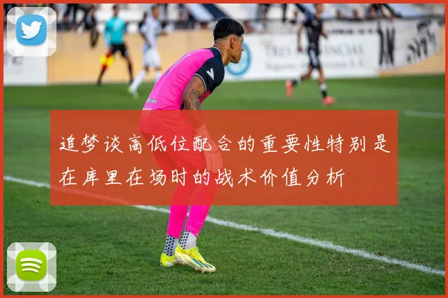 追梦谈高低位配合的重要性特别是在库里在场时的战术价值分析