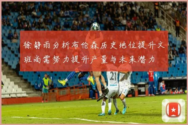 徐静雨分析布伦森历史地位提升文班尚需努力提升产量与未来潜力