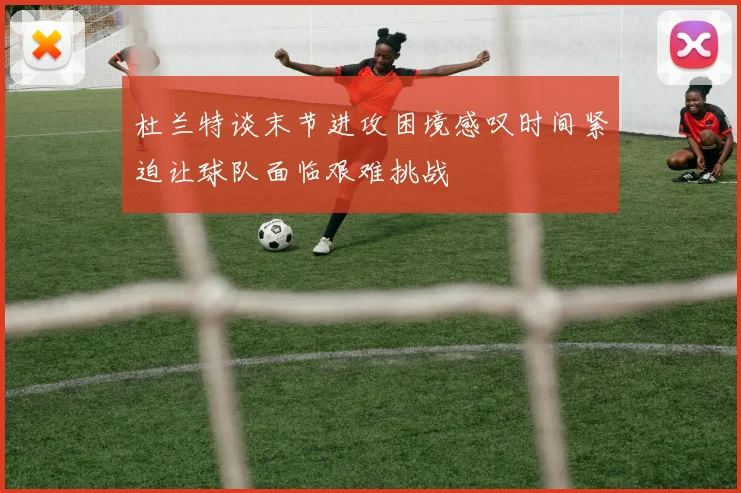 杜兰特谈末节进攻困境感叹时间紧迫让球队面临艰难挑战