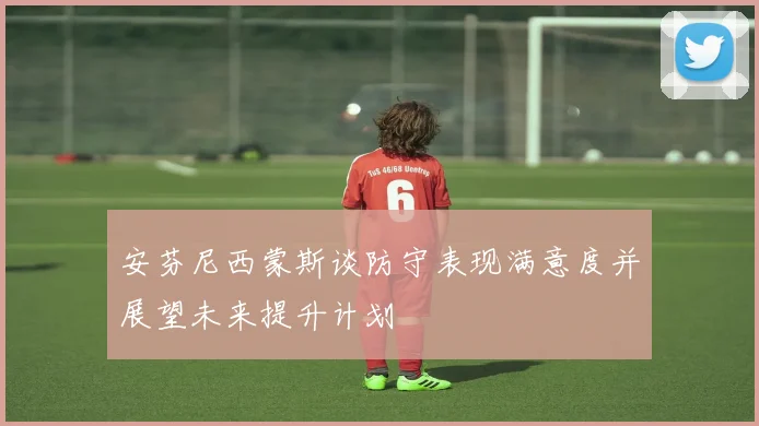 安芬尼西蒙斯谈防守表现满意度并展望未来提升计划