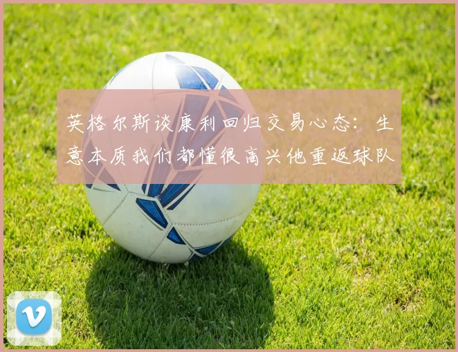 英格尔斯谈康利回归交易心态：生意本质我们都懂很高兴他重返球队
