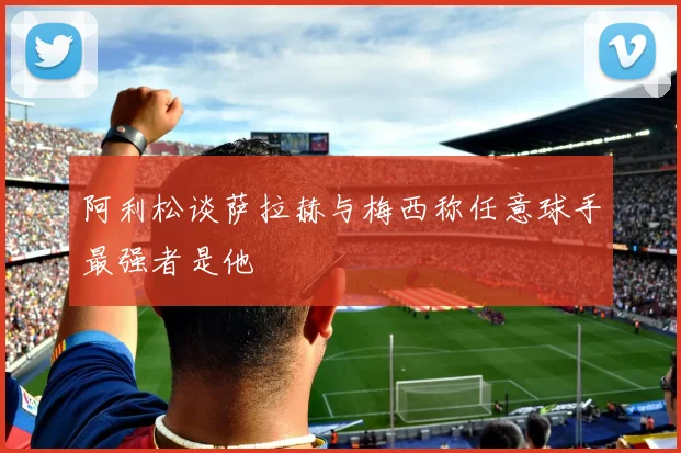 阿利松谈萨拉赫与梅西称任意球手最强者是他