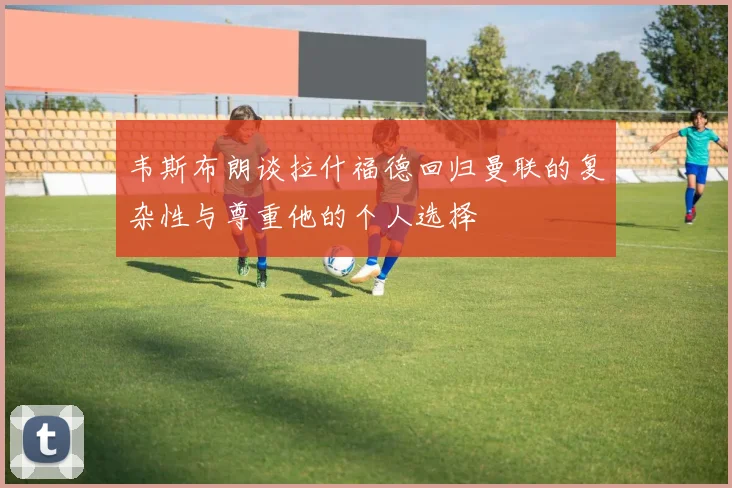 韦斯布朗谈拉什福德回归曼联的复杂性与尊重他的个人选择