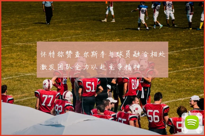 怀特称赞查尔斯李与球员融洽相处激发团队全力以赴竞争精神