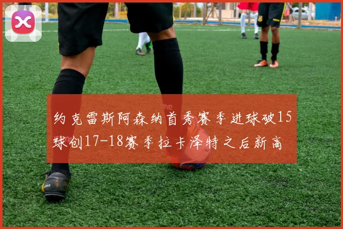 约克雷斯阿森纳首秀赛季进球破15球创17-18赛季拉卡泽特之后新高