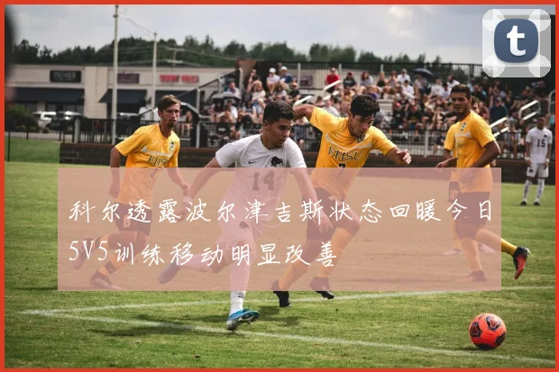 科尔透露波尔津吉斯状态回暖今日5V5训练移动明显改善