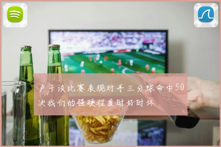 卢卡谈比赛表现对手三分球命中50次我们的强硬程度时好时坏