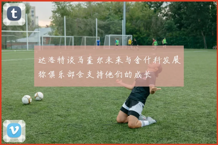达洛特谈马奎尔未来与舍什科发展称俱乐部会支持他们的成长