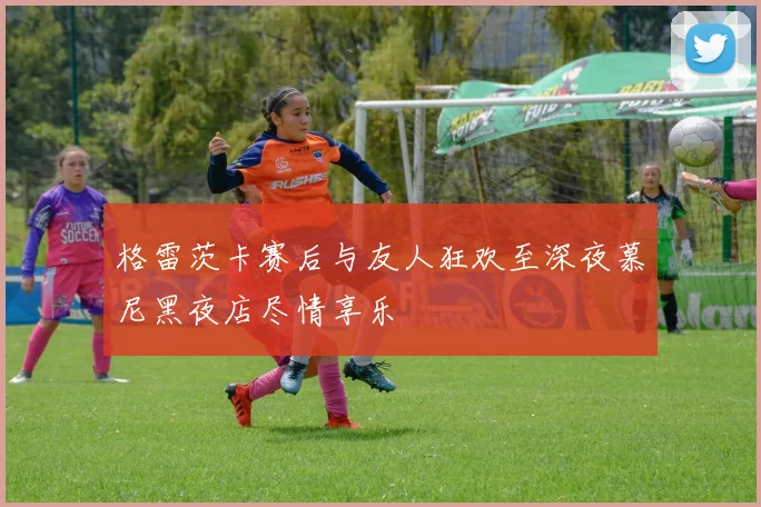 格雷茨卡赛后与友人狂欢至深夜慕尼黑夜店尽情享乐