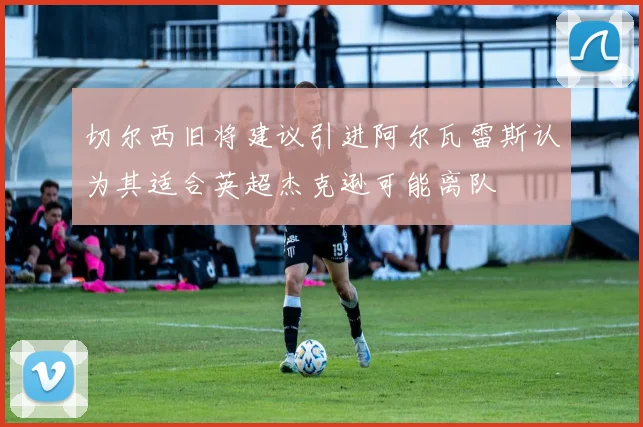 切尔西旧将建议引进阿尔瓦雷斯认为其适合英超杰克逊可能离队