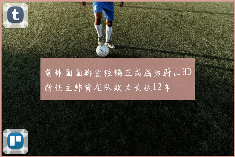 前韩国国脚金铉锡正式成为蔚山HD新任主帅曾在队效力长达12年