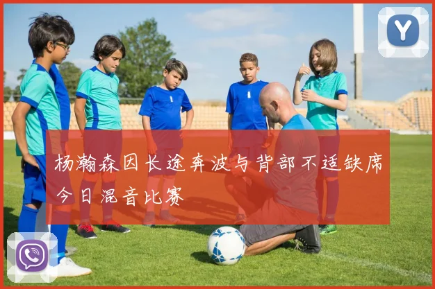 杨瀚森因长途奔波与背部不适缺席今日混音比赛