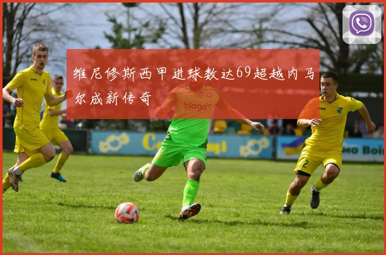维尼修斯西甲进球数达69超越内马尔成新传奇
