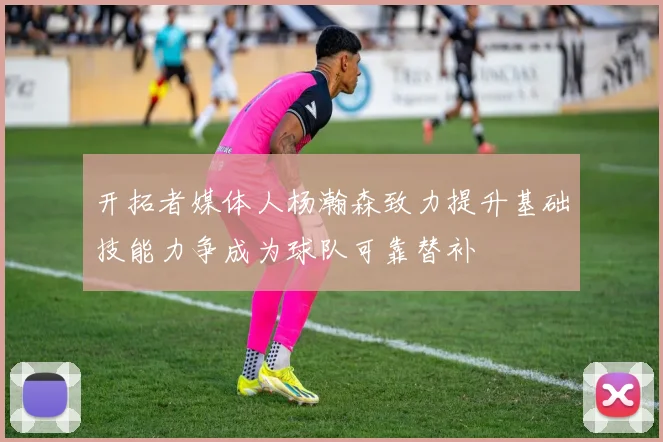 开拓者媒体人杨瀚森致力提升基础技能力争成为球队可靠替补