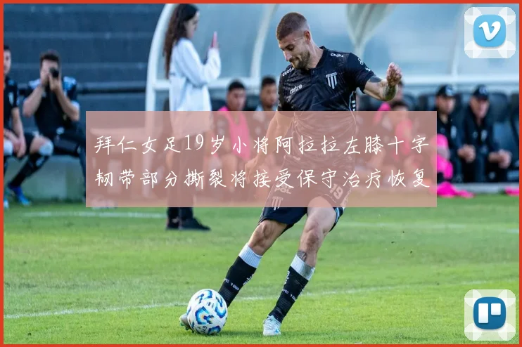 拜仁女足19岁小将阿拉拉左膝十字韧带部分撕裂将接受保守治疗恢复计划启动