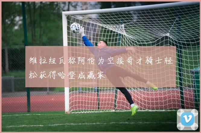 维拉纽瓦称阿伦为空接奇才骑士轻松获得哈登成赢家