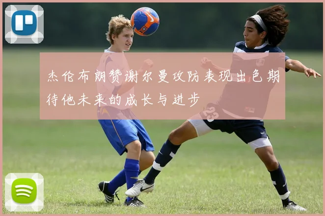 杰伦布朗赞谢尔曼攻防表现出色期待他未来的成长与进步