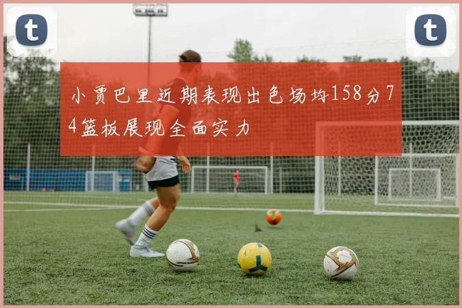 小贾巴里近期表现出色场均158分74篮板展现全面实力