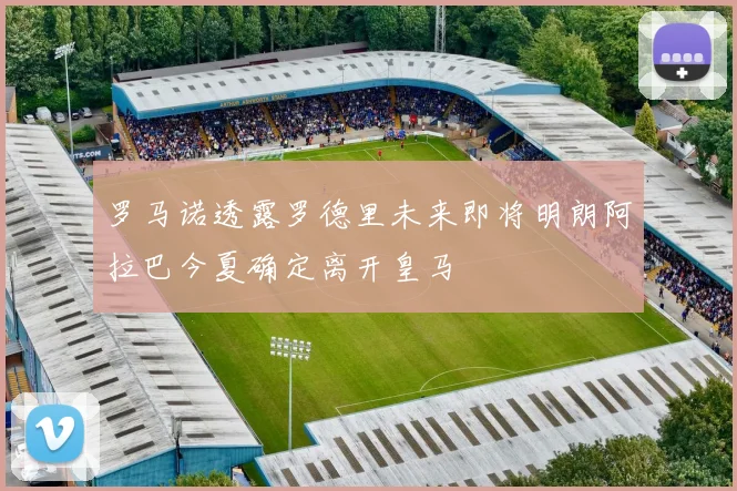 罗马诺透露罗德里未来即将明朗阿拉巴今夏确定离开皇马