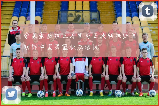 余嘉豪历经三万里与五次转机归国助阵中国男篮状态堪忧