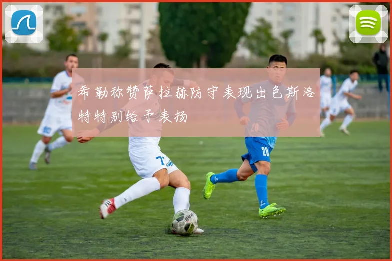 希勒称赞萨拉赫防守表现出色斯洛特特别给予表扬