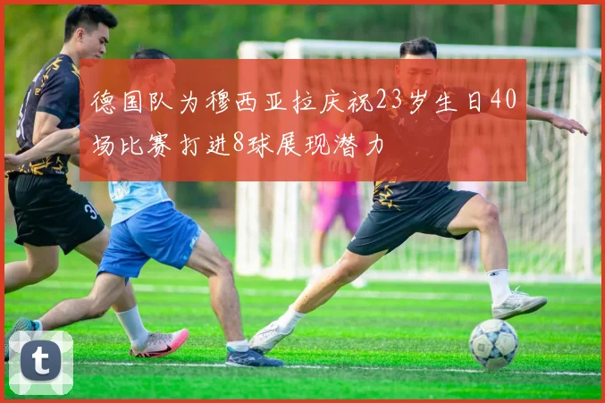 德国队为穆西亚拉庆祝23岁生日40场比赛打进8球展现潜力